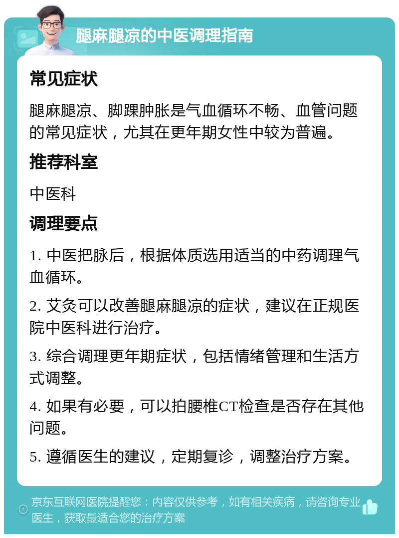 腿麻腿凉的中医调理指南 常见症状 腿麻腿凉、脚踝肿胀是气血循环不畅、血管问题的常见症状，尤其在更年期女性中较为普遍。 推荐科室 中医科 调理要点 1. 中医把脉后，根据体质选用适当的中药调理气血循环。 2. 艾灸可以改善腿麻腿凉的症状，建议在正规医院中医科进行治疗。 3. 综合调理更年期症状，包括情绪管理和生活方式调整。 4. 如果有必要，可以拍腰椎CT检查是否存在其他问题。 5. 遵循医生的建议，定期复诊，调整治疗方案。