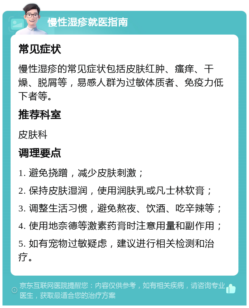 慢性湿疹就医指南 常见症状 慢性湿疹的常见症状包括皮肤红肿、瘙痒、干燥、脱屑等，易感人群为过敏体质者、免疫力低下者等。 推荐科室 皮肤科 调理要点 1. 避免挠蹭，减少皮肤刺激； 2. 保持皮肤湿润，使用润肤乳或凡士林软膏； 3. 调整生活习惯，避免熬夜、饮酒、吃辛辣等； 4. 使用地奈德等激素药膏时注意用量和副作用； 5. 如有宠物过敏疑虑，建议进行相关检测和治疗。