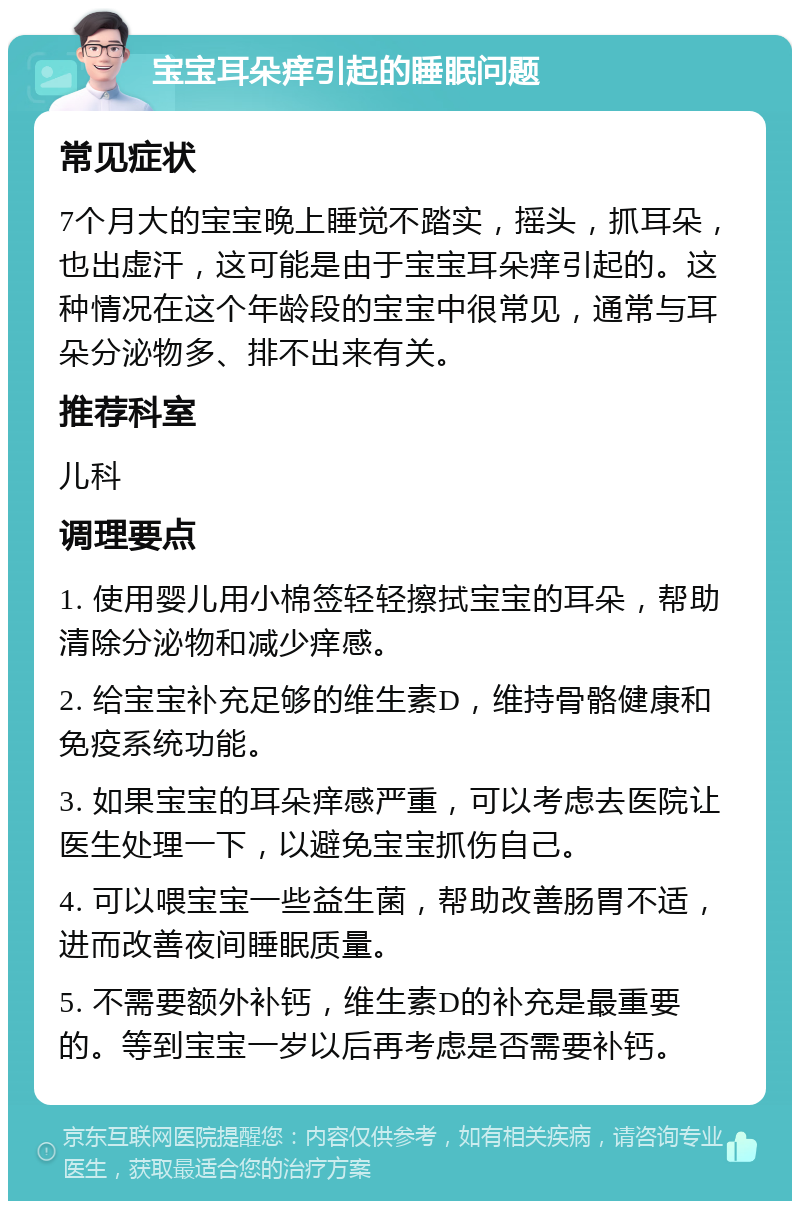 宝宝耳朵痒引起的睡眠问题 常见症状 7个月大的宝宝晚上睡觉不踏实，摇头，抓耳朵，也出虚汗，这可能是由于宝宝耳朵痒引起的。这种情况在这个年龄段的宝宝中很常见，通常与耳朵分泌物多、排不出来有关。 推荐科室 儿科 调理要点 1. 使用婴儿用小棉签轻轻擦拭宝宝的耳朵，帮助清除分泌物和减少痒感。 2. 给宝宝补充足够的维生素D，维持骨骼健康和免疫系统功能。 3. 如果宝宝的耳朵痒感严重，可以考虑去医院让医生处理一下，以避免宝宝抓伤自己。 4. 可以喂宝宝一些益生菌，帮助改善肠胃不适，进而改善夜间睡眠质量。 5. 不需要额外补钙，维生素D的补充是最重要的。等到宝宝一岁以后再考虑是否需要补钙。