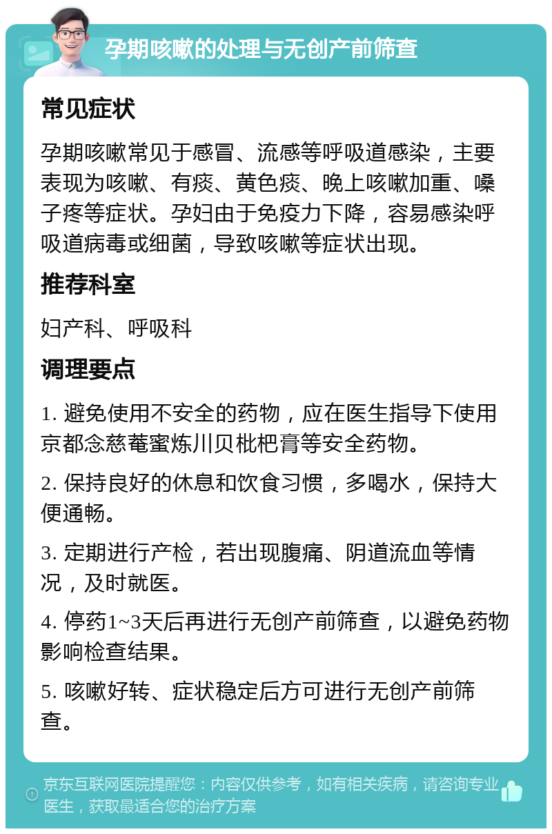 孕期咳嗽的处理与无创产前筛查 常见症状 孕期咳嗽常见于感冒、流感等呼吸道感染，主要表现为咳嗽、有痰、黄色痰、晚上咳嗽加重、嗓子疼等症状。孕妇由于免疫力下降，容易感染呼吸道病毒或细菌，导致咳嗽等症状出现。 推荐科室 妇产科、呼吸科 调理要点 1. 避免使用不安全的药物，应在医生指导下使用京都念慈菴蜜炼川贝枇杷膏等安全药物。 2. 保持良好的休息和饮食习惯，多喝水，保持大便通畅。 3. 定期进行产检，若出现腹痛、阴道流血等情况，及时就医。 4. 停药1~3天后再进行无创产前筛查，以避免药物影响检查结果。 5. 咳嗽好转、症状稳定后方可进行无创产前筛查。