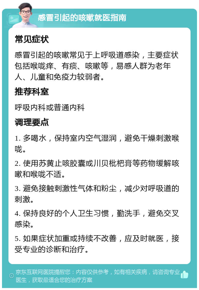 感冒引起的咳嗽就医指南 常见症状 感冒引起的咳嗽常见于上呼吸道感染，主要症状包括喉咙痒、有痰、咳嗽等，易感人群为老年人、儿童和免疫力较弱者。 推荐科室 呼吸内科或普通内科 调理要点 1. 多喝水，保持室内空气湿润，避免干燥刺激喉咙。 2. 使用苏黄止咳胶囊或川贝枇杷膏等药物缓解咳嗽和喉咙不适。 3. 避免接触刺激性气体和粉尘，减少对呼吸道的刺激。 4. 保持良好的个人卫生习惯，勤洗手，避免交叉感染。 5. 如果症状加重或持续不改善，应及时就医，接受专业的诊断和治疗。