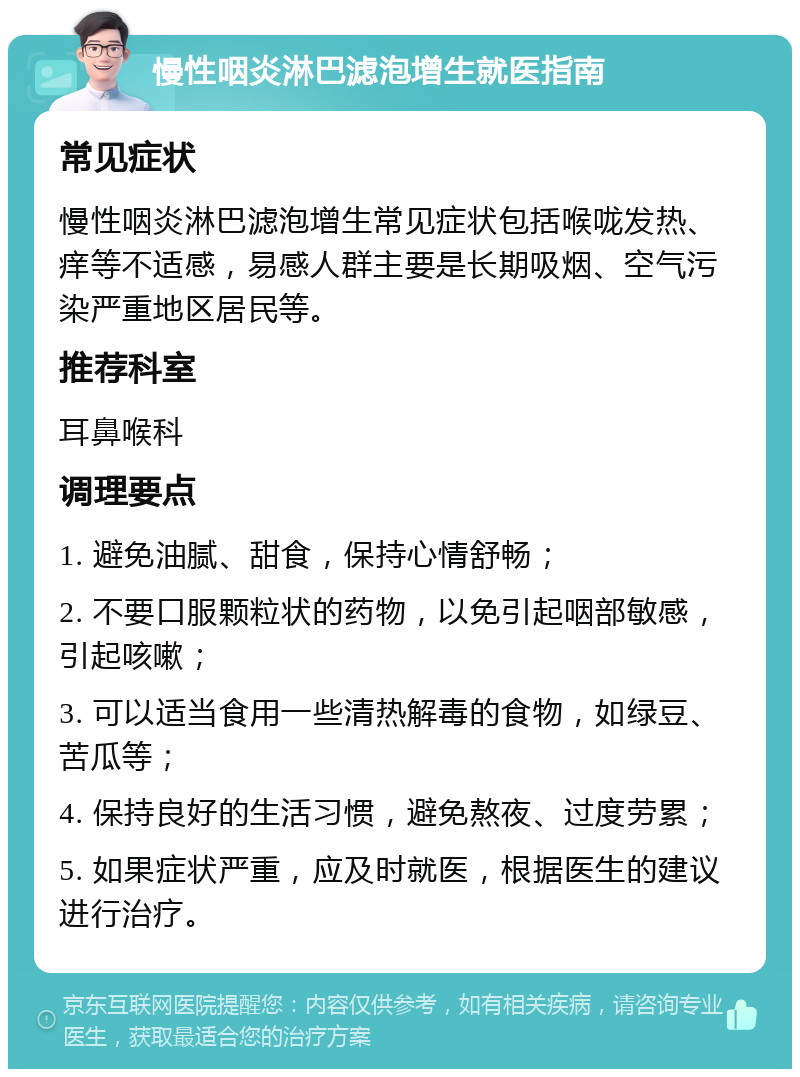 慢性咽炎淋巴滤泡增生就医指南 常见症状 慢性咽炎淋巴滤泡增生常见症状包括喉咙发热、痒等不适感，易感人群主要是长期吸烟、空气污染严重地区居民等。 推荐科室 耳鼻喉科 调理要点 1. 避免油腻、甜食，保持心情舒畅； 2. 不要口服颗粒状的药物，以免引起咽部敏感，引起咳嗽； 3. 可以适当食用一些清热解毒的食物，如绿豆、苦瓜等； 4. 保持良好的生活习惯，避免熬夜、过度劳累； 5. 如果症状严重，应及时就医，根据医生的建议进行治疗。