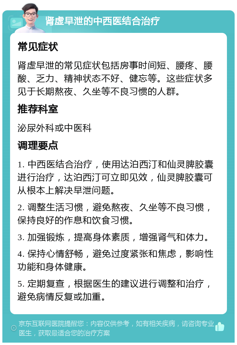 肾虚早泄的中西医结合治疗 常见症状 肾虚早泄的常见症状包括房事时间短、腰疼、腰酸、乏力、精神状态不好、健忘等。这些症状多见于长期熬夜、久坐等不良习惯的人群。 推荐科室 泌尿外科或中医科 调理要点 1. 中西医结合治疗，使用达泊西汀和仙灵脾胶囊进行治疗，达泊西汀可立即见效，仙灵脾胶囊可从根本上解决早泄问题。 2. 调整生活习惯，避免熬夜、久坐等不良习惯，保持良好的作息和饮食习惯。 3. 加强锻炼，提高身体素质，增强肾气和体力。 4. 保持心情舒畅，避免过度紧张和焦虑，影响性功能和身体健康。 5. 定期复查，根据医生的建议进行调整和治疗，避免病情反复或加重。