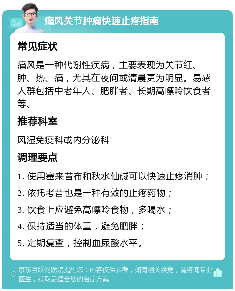 痛风关节肿痛快速止疼指南 常见症状 痛风是一种代谢性疾病，主要表现为关节红、肿、热、痛，尤其在夜间或清晨更为明显。易感人群包括中老年人、肥胖者、长期高嘌呤饮食者等。 推荐科室 风湿免疫科或内分泌科 调理要点 1. 使用塞来昔布和秋水仙碱可以快速止疼消肿； 2. 依托考昔也是一种有效的止疼药物； 3. 饮食上应避免高嘌呤食物，多喝水； 4. 保持适当的体重，避免肥胖； 5. 定期复查，控制血尿酸水平。