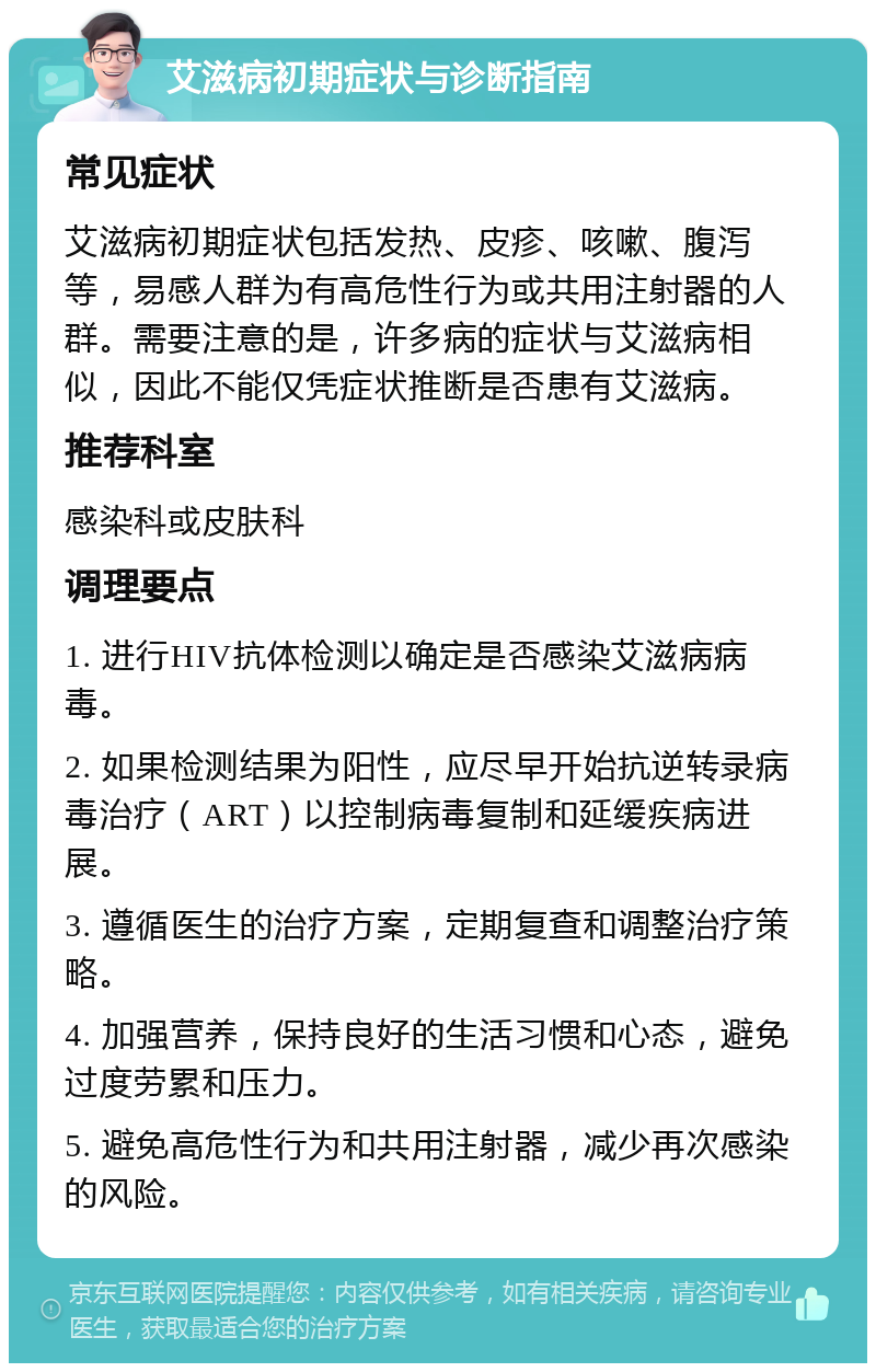 艾滋病初期症状与诊断指南 常见症状 艾滋病初期症状包括发热、皮疹、咳嗽、腹泻等，易感人群为有高危性行为或共用注射器的人群。需要注意的是，许多病的症状与艾滋病相似，因此不能仅凭症状推断是否患有艾滋病。 推荐科室 感染科或皮肤科 调理要点 1. 进行HIV抗体检测以确定是否感染艾滋病病毒。 2. 如果检测结果为阳性，应尽早开始抗逆转录病毒治疗（ART）以控制病毒复制和延缓疾病进展。 3. 遵循医生的治疗方案，定期复查和调整治疗策略。 4. 加强营养，保持良好的生活习惯和心态，避免过度劳累和压力。 5. 避免高危性行为和共用注射器，减少再次感染的风险。