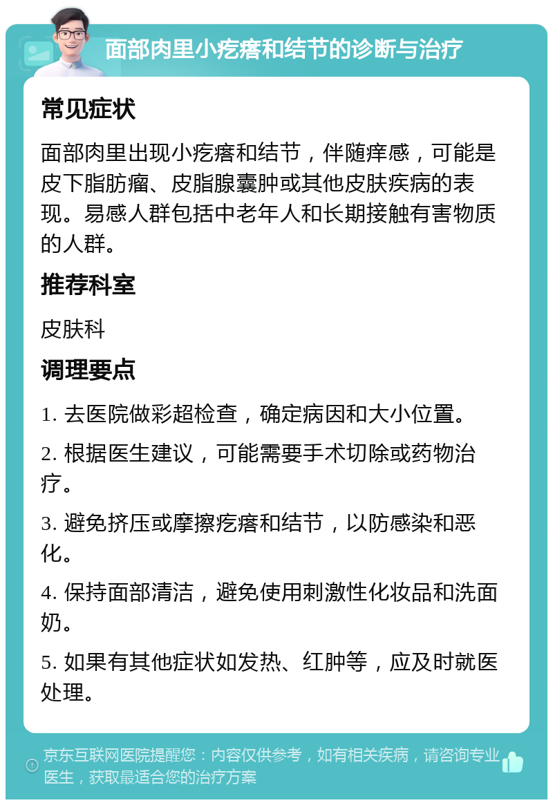 面部肉里小疙瘩和结节的诊断与治疗 常见症状 面部肉里出现小疙瘩和结节，伴随痒感，可能是皮下脂肪瘤、皮脂腺囊肿或其他皮肤疾病的表现。易感人群包括中老年人和长期接触有害物质的人群。 推荐科室 皮肤科 调理要点 1. 去医院做彩超检查，确定病因和大小位置。 2. 根据医生建议，可能需要手术切除或药物治疗。 3. 避免挤压或摩擦疙瘩和结节，以防感染和恶化。 4. 保持面部清洁，避免使用刺激性化妆品和洗面奶。 5. 如果有其他症状如发热、红肿等，应及时就医处理。