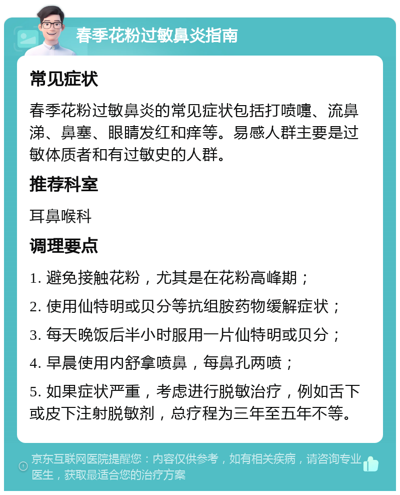 春季花粉过敏鼻炎指南 常见症状 春季花粉过敏鼻炎的常见症状包括打喷嚏、流鼻涕、鼻塞、眼睛发红和痒等。易感人群主要是过敏体质者和有过敏史的人群。 推荐科室 耳鼻喉科 调理要点 1. 避免接触花粉，尤其是在花粉高峰期； 2. 使用仙特明或贝分等抗组胺药物缓解症状； 3. 每天晚饭后半小时服用一片仙特明或贝分； 4. 早晨使用内舒拿喷鼻，每鼻孔两喷； 5. 如果症状严重，考虑进行脱敏治疗，例如舌下或皮下注射脱敏剂，总疗程为三年至五年不等。