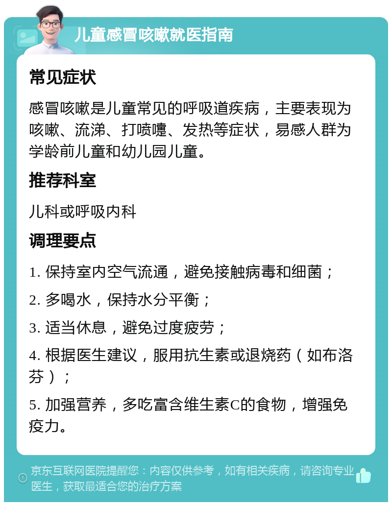 儿童感冒咳嗽就医指南 常见症状 感冒咳嗽是儿童常见的呼吸道疾病，主要表现为咳嗽、流涕、打喷嚏、发热等症状，易感人群为学龄前儿童和幼儿园儿童。 推荐科室 儿科或呼吸内科 调理要点 1. 保持室内空气流通，避免接触病毒和细菌； 2. 多喝水，保持水分平衡； 3. 适当休息，避免过度疲劳； 4. 根据医生建议，服用抗生素或退烧药（如布洛芬）； 5. 加强营养，多吃富含维生素C的食物，增强免疫力。