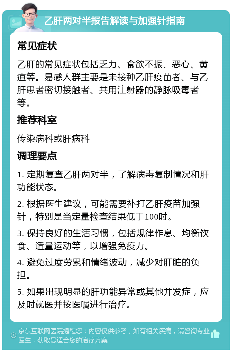 乙肝两对半报告解读与加强针指南 常见症状 乙肝的常见症状包括乏力、食欲不振、恶心、黄疸等。易感人群主要是未接种乙肝疫苗者、与乙肝患者密切接触者、共用注射器的静脉吸毒者等。 推荐科室 传染病科或肝病科 调理要点 1. 定期复查乙肝两对半，了解病毒复制情况和肝功能状态。 2. 根据医生建议，可能需要补打乙肝疫苗加强针，特别是当定量检查结果低于100时。 3. 保持良好的生活习惯，包括规律作息、均衡饮食、适量运动等，以增强免疫力。 4. 避免过度劳累和情绪波动，减少对肝脏的负担。 5. 如果出现明显的肝功能异常或其他并发症，应及时就医并按医嘱进行治疗。