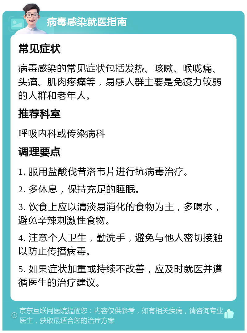 病毒感染就医指南 常见症状 病毒感染的常见症状包括发热、咳嗽、喉咙痛、头痛、肌肉疼痛等，易感人群主要是免疫力较弱的人群和老年人。 推荐科室 呼吸内科或传染病科 调理要点 1. 服用盐酸伐昔洛韦片进行抗病毒治疗。 2. 多休息，保持充足的睡眠。 3. 饮食上应以清淡易消化的食物为主，多喝水，避免辛辣刺激性食物。 4. 注意个人卫生，勤洗手，避免与他人密切接触以防止传播病毒。 5. 如果症状加重或持续不改善，应及时就医并遵循医生的治疗建议。