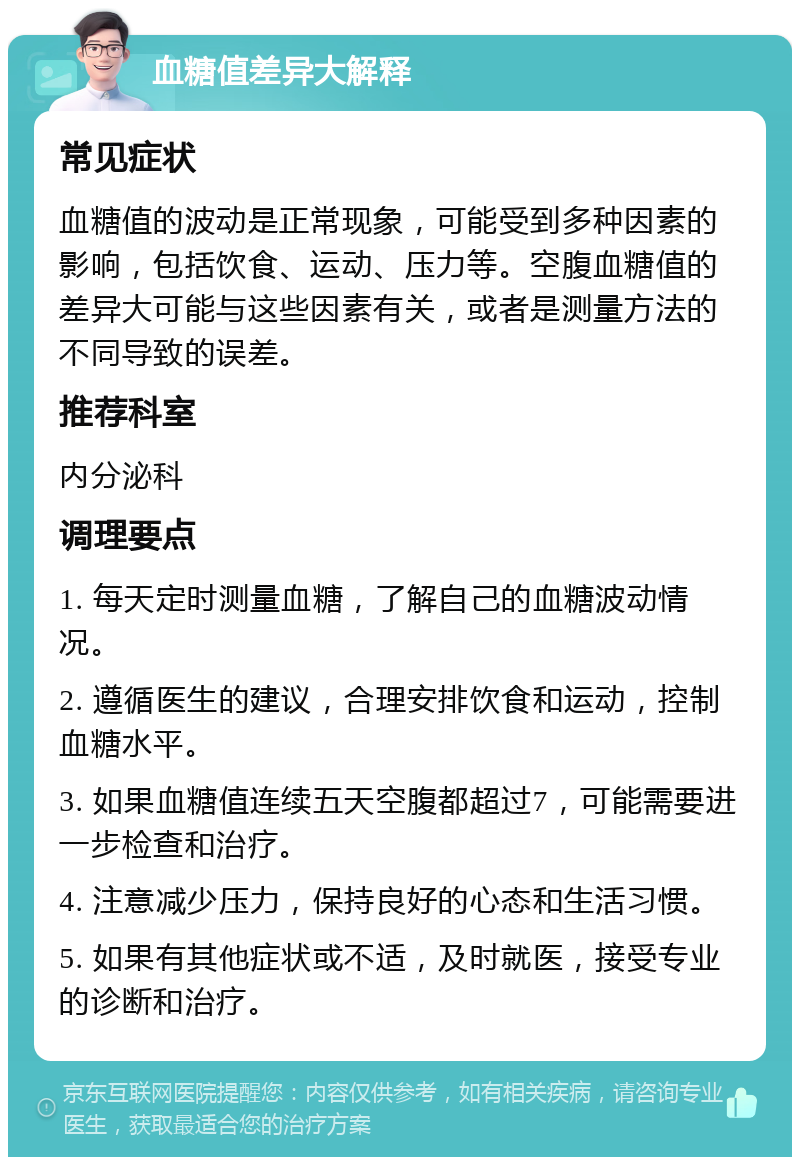 血糖值差异大解释 常见症状 血糖值的波动是正常现象，可能受到多种因素的影响，包括饮食、运动、压力等。空腹血糖值的差异大可能与这些因素有关，或者是测量方法的不同导致的误差。 推荐科室 内分泌科 调理要点 1. 每天定时测量血糖，了解自己的血糖波动情况。 2. 遵循医生的建议，合理安排饮食和运动，控制血糖水平。 3. 如果血糖值连续五天空腹都超过7，可能需要进一步检查和治疗。 4. 注意减少压力，保持良好的心态和生活习惯。 5. 如果有其他症状或不适，及时就医，接受专业的诊断和治疗。