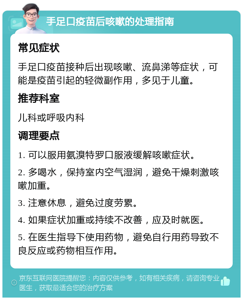 手足口疫苗后咳嗽的处理指南 常见症状 手足口疫苗接种后出现咳嗽、流鼻涕等症状，可能是疫苗引起的轻微副作用，多见于儿童。 推荐科室 儿科或呼吸内科 调理要点 1. 可以服用氨溴特罗口服液缓解咳嗽症状。 2. 多喝水，保持室内空气湿润，避免干燥刺激咳嗽加重。 3. 注意休息，避免过度劳累。 4. 如果症状加重或持续不改善，应及时就医。 5. 在医生指导下使用药物，避免自行用药导致不良反应或药物相互作用。