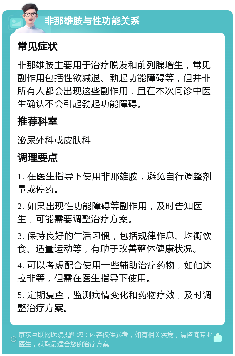 非那雄胺与性功能关系 常见症状 非那雄胺主要用于治疗脱发和前列腺增生，常见副作用包括性欲减退、勃起功能障碍等，但并非所有人都会出现这些副作用，且在本次问诊中医生确认不会引起勃起功能障碍。 推荐科室 泌尿外科或皮肤科 调理要点 1. 在医生指导下使用非那雄胺，避免自行调整剂量或停药。 2. 如果出现性功能障碍等副作用，及时告知医生，可能需要调整治疗方案。 3. 保持良好的生活习惯，包括规律作息、均衡饮食、适量运动等，有助于改善整体健康状况。 4. 可以考虑配合使用一些辅助治疗药物，如他达拉非等，但需在医生指导下使用。 5. 定期复查，监测病情变化和药物疗效，及时调整治疗方案。