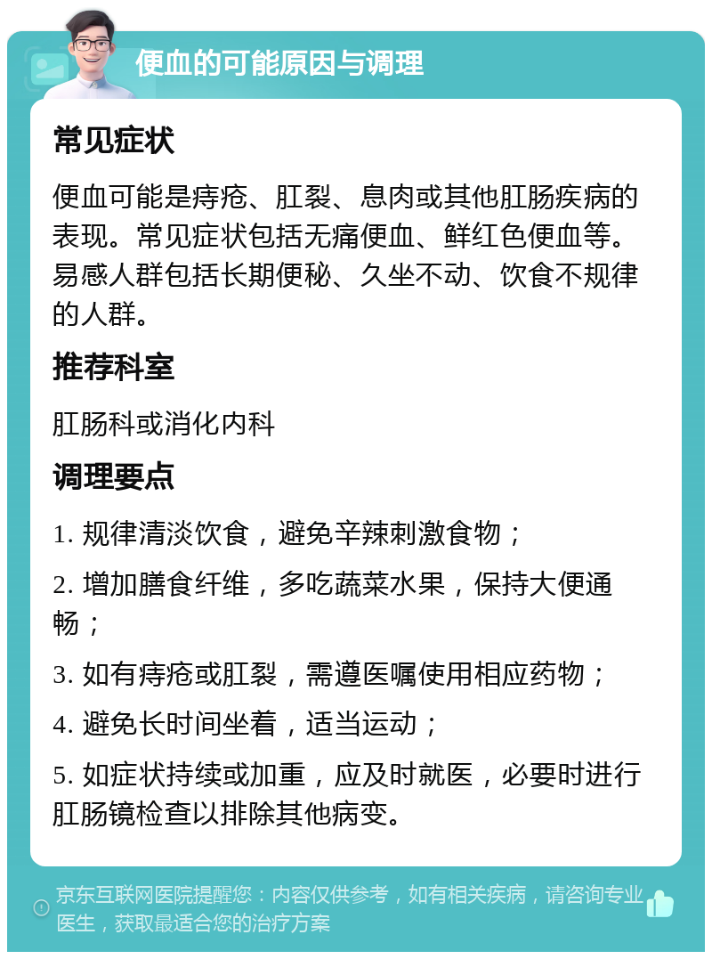 便血的可能原因与调理 常见症状 便血可能是痔疮、肛裂、息肉或其他肛肠疾病的表现。常见症状包括无痛便血、鲜红色便血等。易感人群包括长期便秘、久坐不动、饮食不规律的人群。 推荐科室 肛肠科或消化内科 调理要点 1. 规律清淡饮食，避免辛辣刺激食物； 2. 增加膳食纤维，多吃蔬菜水果，保持大便通畅； 3. 如有痔疮或肛裂，需遵医嘱使用相应药物； 4. 避免长时间坐着，适当运动； 5. 如症状持续或加重，应及时就医，必要时进行肛肠镜检查以排除其他病变。