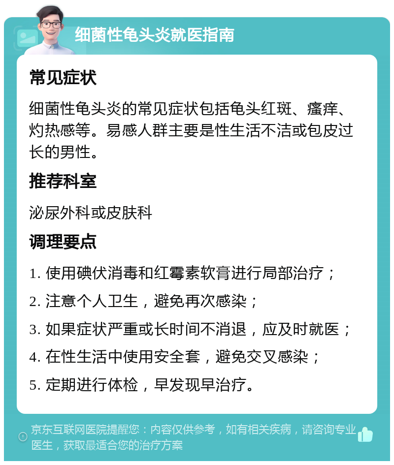 细菌性龟头炎就医指南 常见症状 细菌性龟头炎的常见症状包括龟头红斑、瘙痒、灼热感等。易感人群主要是性生活不洁或包皮过长的男性。 推荐科室 泌尿外科或皮肤科 调理要点 1. 使用碘伏消毒和红霉素软膏进行局部治疗； 2. 注意个人卫生，避免再次感染； 3. 如果症状严重或长时间不消退，应及时就医； 4. 在性生活中使用安全套，避免交叉感染； 5. 定期进行体检，早发现早治疗。