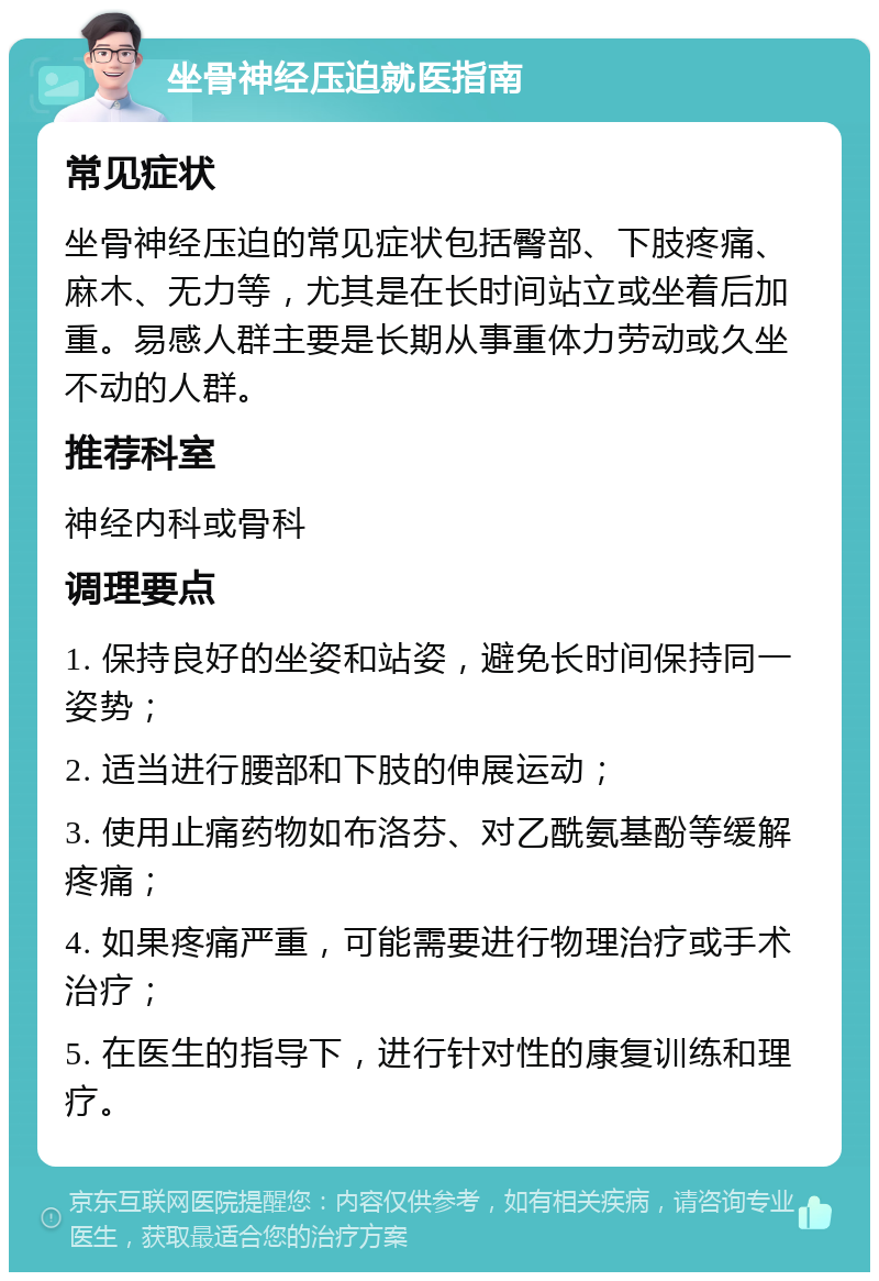 坐骨神经压迫就医指南 常见症状 坐骨神经压迫的常见症状包括臀部、下肢疼痛、麻木、无力等，尤其是在长时间站立或坐着后加重。易感人群主要是长期从事重体力劳动或久坐不动的人群。 推荐科室 神经内科或骨科 调理要点 1. 保持良好的坐姿和站姿，避免长时间保持同一姿势； 2. 适当进行腰部和下肢的伸展运动； 3. 使用止痛药物如布洛芬、对乙酰氨基酚等缓解疼痛； 4. 如果疼痛严重，可能需要进行物理治疗或手术治疗； 5. 在医生的指导下，进行针对性的康复训练和理疗。