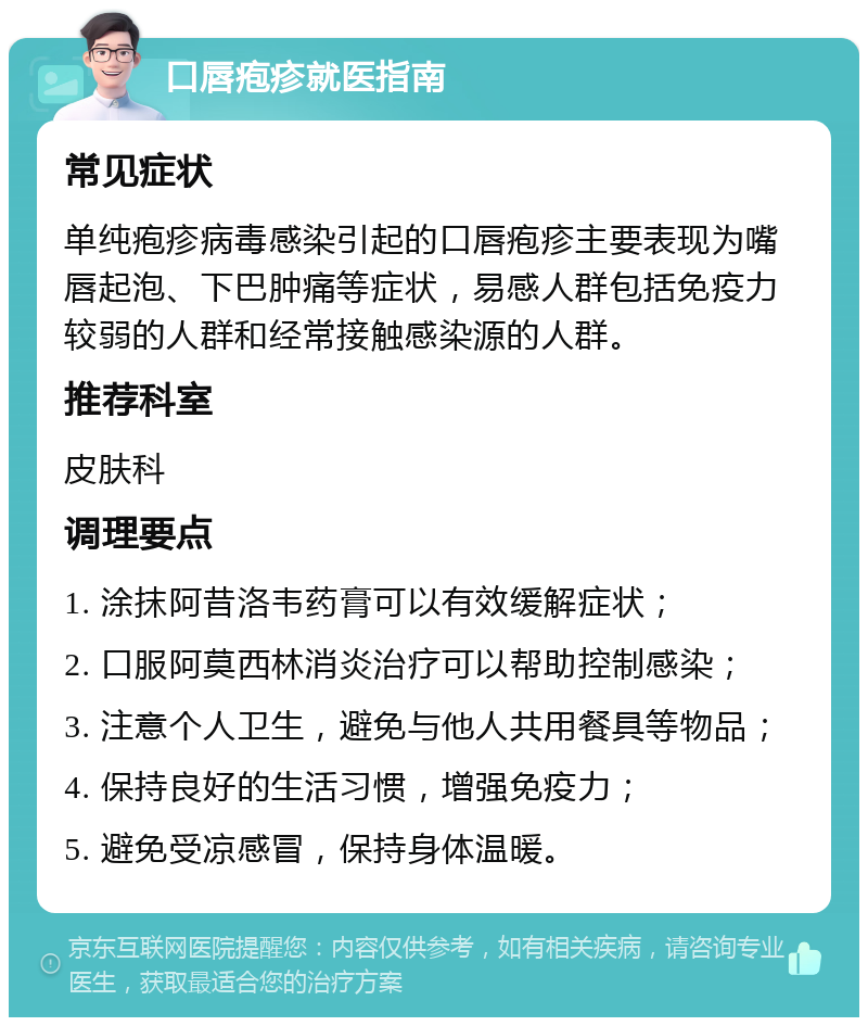 口唇疱疹就医指南 常见症状 单纯疱疹病毒感染引起的口唇疱疹主要表现为嘴唇起泡、下巴肿痛等症状，易感人群包括免疫力较弱的人群和经常接触感染源的人群。 推荐科室 皮肤科 调理要点 1. 涂抹阿昔洛韦药膏可以有效缓解症状； 2. 口服阿莫西林消炎治疗可以帮助控制感染； 3. 注意个人卫生，避免与他人共用餐具等物品； 4. 保持良好的生活习惯，增强免疫力； 5. 避免受凉感冒，保持身体温暖。