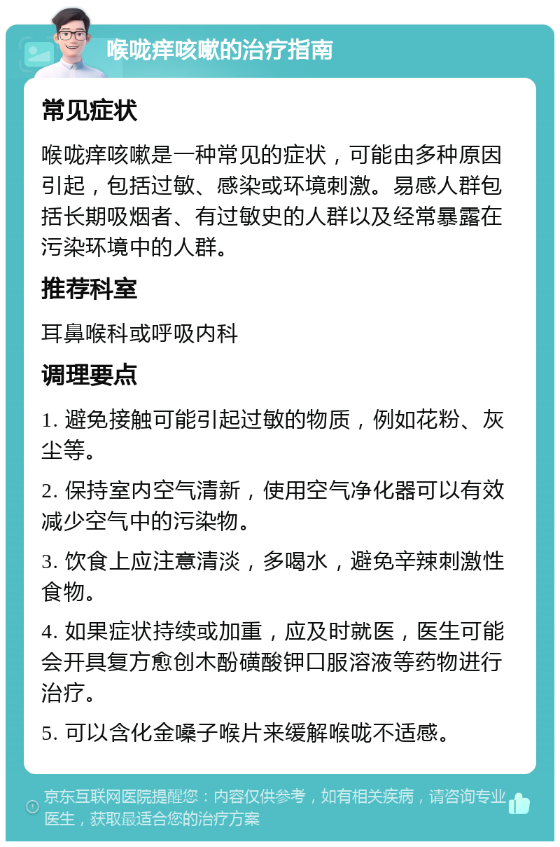 喉咙痒咳嗽的治疗指南 常见症状 喉咙痒咳嗽是一种常见的症状，可能由多种原因引起，包括过敏、感染或环境刺激。易感人群包括长期吸烟者、有过敏史的人群以及经常暴露在污染环境中的人群。 推荐科室 耳鼻喉科或呼吸内科 调理要点 1. 避免接触可能引起过敏的物质，例如花粉、灰尘等。 2. 保持室内空气清新，使用空气净化器可以有效减少空气中的污染物。 3. 饮食上应注意清淡，多喝水，避免辛辣刺激性食物。 4. 如果症状持续或加重，应及时就医，医生可能会开具复方愈创木酚磺酸钾口服溶液等药物进行治疗。 5. 可以含化金嗓子喉片来缓解喉咙不适感。