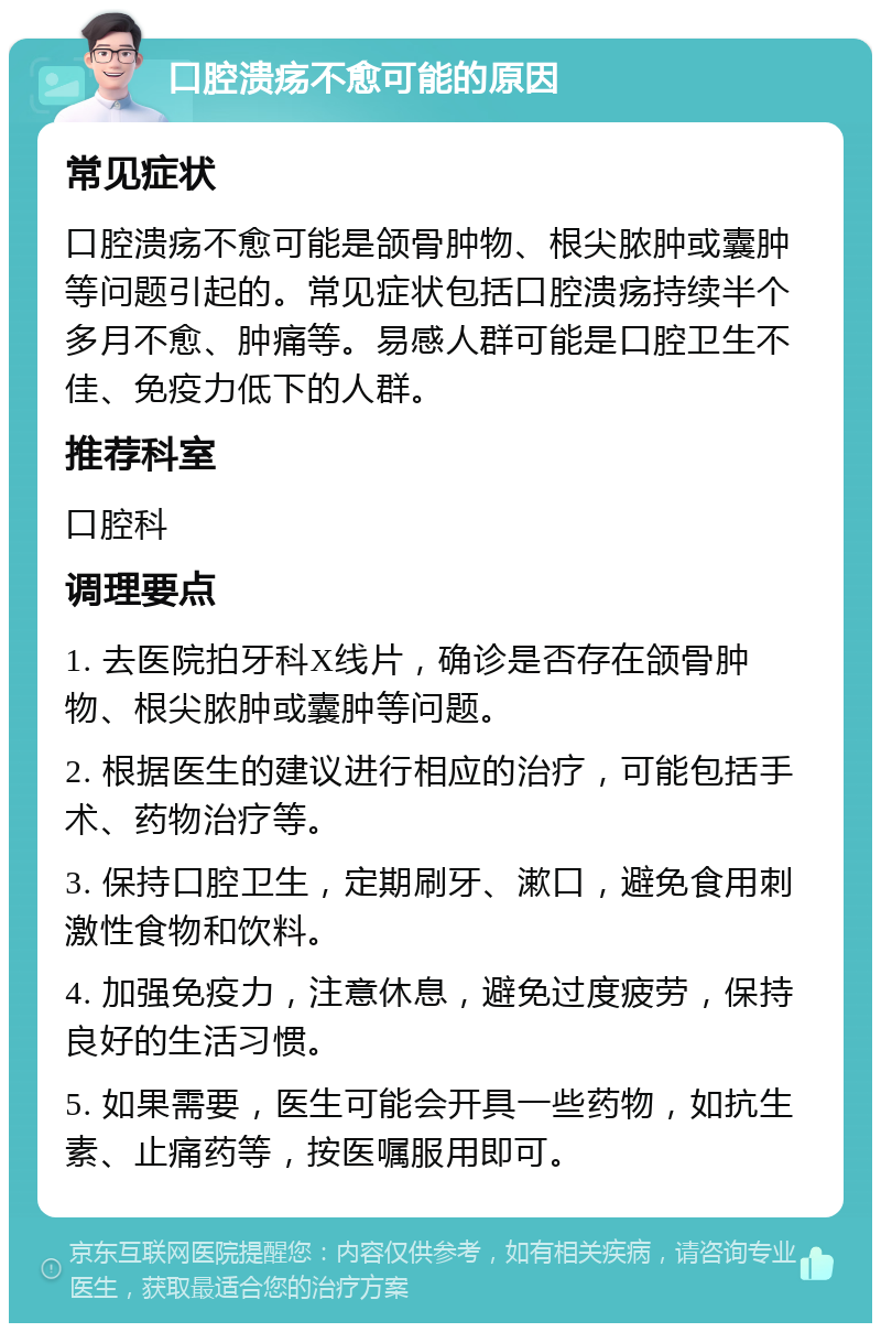 口腔溃疡不愈可能的原因 常见症状 口腔溃疡不愈可能是颌骨肿物、根尖脓肿或囊肿等问题引起的。常见症状包括口腔溃疡持续半个多月不愈、肿痛等。易感人群可能是口腔卫生不佳、免疫力低下的人群。 推荐科室 口腔科 调理要点 1. 去医院拍牙科X线片，确诊是否存在颌骨肿物、根尖脓肿或囊肿等问题。 2. 根据医生的建议进行相应的治疗，可能包括手术、药物治疗等。 3. 保持口腔卫生，定期刷牙、漱口，避免食用刺激性食物和饮料。 4. 加强免疫力，注意休息，避免过度疲劳，保持良好的生活习惯。 5. 如果需要，医生可能会开具一些药物，如抗生素、止痛药等，按医嘱服用即可。