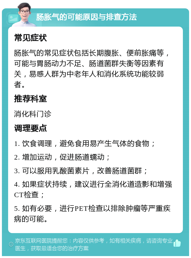 肠胀气的可能原因与排查方法 常见症状 肠胀气的常见症状包括长期腹胀、便前胀痛等，可能与胃肠动力不足、肠道菌群失衡等因素有关，易感人群为中老年人和消化系统功能较弱者。 推荐科室 消化科门诊 调理要点 1. 饮食调理，避免食用易产生气体的食物； 2. 增加运动，促进肠道蠕动； 3. 可以服用乳酸菌素片，改善肠道菌群； 4. 如果症状持续，建议进行全消化道造影和增强CT检查； 5. 如有必要，进行PET检查以排除肿瘤等严重疾病的可能。