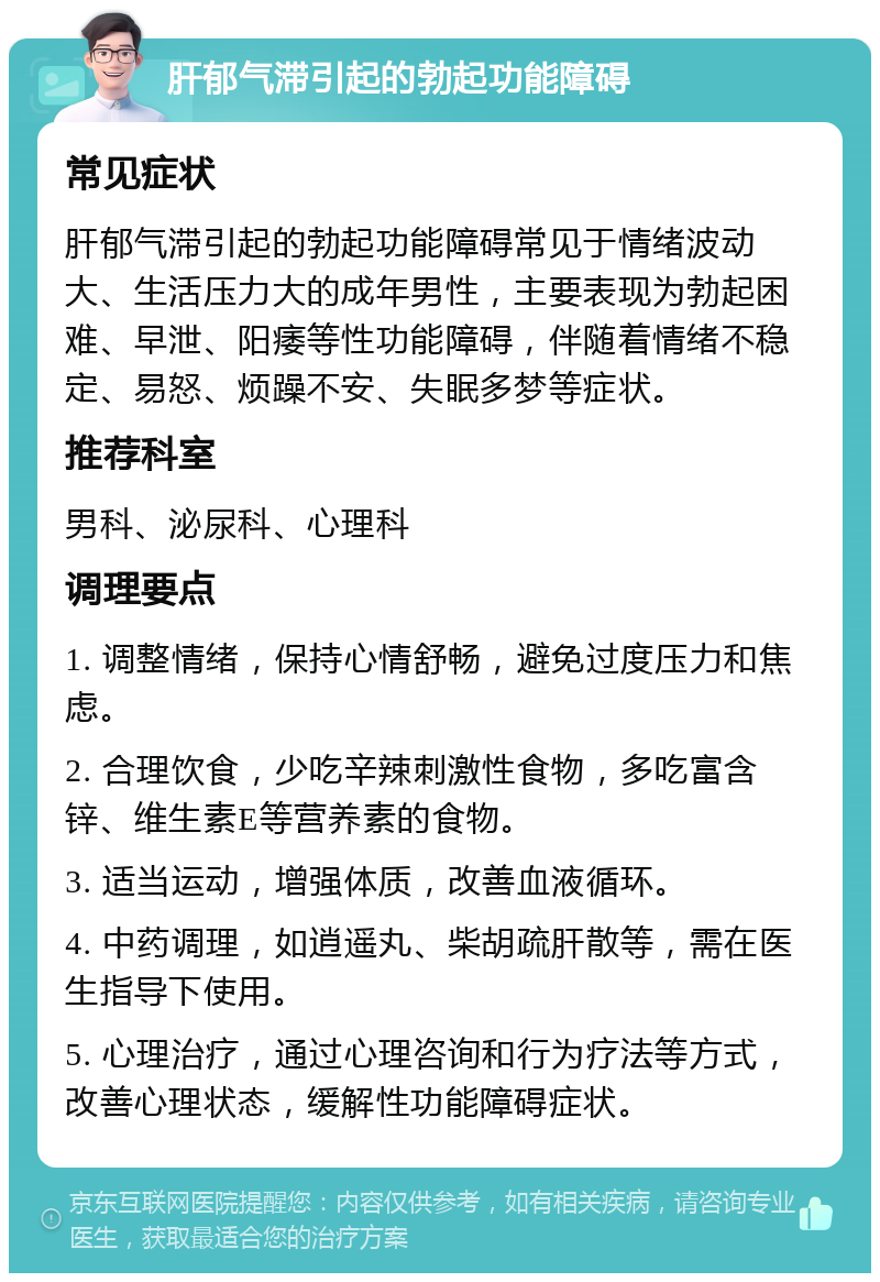 肝郁气滞引起的勃起功能障碍 常见症状 肝郁气滞引起的勃起功能障碍常见于情绪波动大、生活压力大的成年男性，主要表现为勃起困难、早泄、阳痿等性功能障碍，伴随着情绪不稳定、易怒、烦躁不安、失眠多梦等症状。 推荐科室 男科、泌尿科、心理科 调理要点 1. 调整情绪，保持心情舒畅，避免过度压力和焦虑。 2. 合理饮食，少吃辛辣刺激性食物，多吃富含锌、维生素E等营养素的食物。 3. 适当运动，增强体质，改善血液循环。 4. 中药调理，如逍遥丸、柴胡疏肝散等，需在医生指导下使用。 5. 心理治疗，通过心理咨询和行为疗法等方式，改善心理状态，缓解性功能障碍症状。