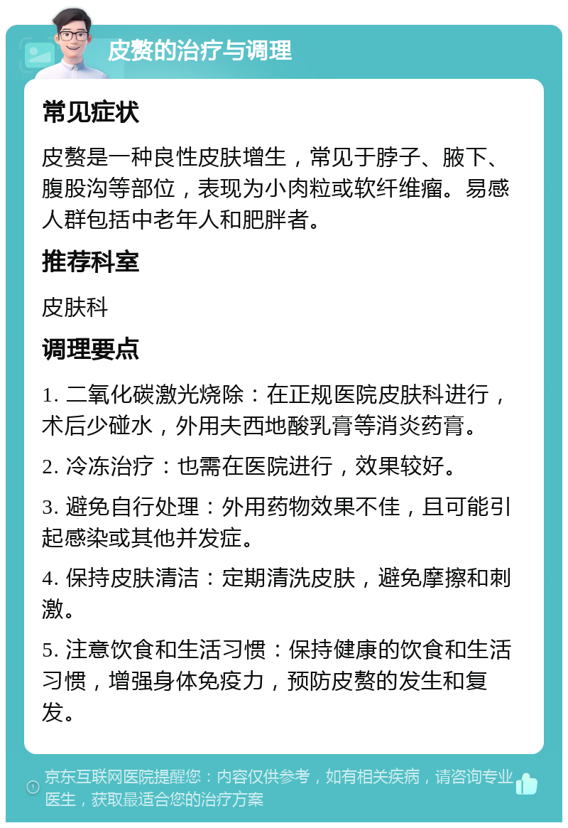 皮赘的治疗与调理 常见症状 皮赘是一种良性皮肤增生，常见于脖子、腋下、腹股沟等部位，表现为小肉粒或软纤维瘤。易感人群包括中老年人和肥胖者。 推荐科室 皮肤科 调理要点 1. 二氧化碳激光烧除：在正规医院皮肤科进行，术后少碰水，外用夫西地酸乳膏等消炎药膏。 2. 冷冻治疗：也需在医院进行，效果较好。 3. 避免自行处理：外用药物效果不佳，且可能引起感染或其他并发症。 4. 保持皮肤清洁：定期清洗皮肤，避免摩擦和刺激。 5. 注意饮食和生活习惯：保持健康的饮食和生活习惯，增强身体免疫力，预防皮赘的发生和复发。