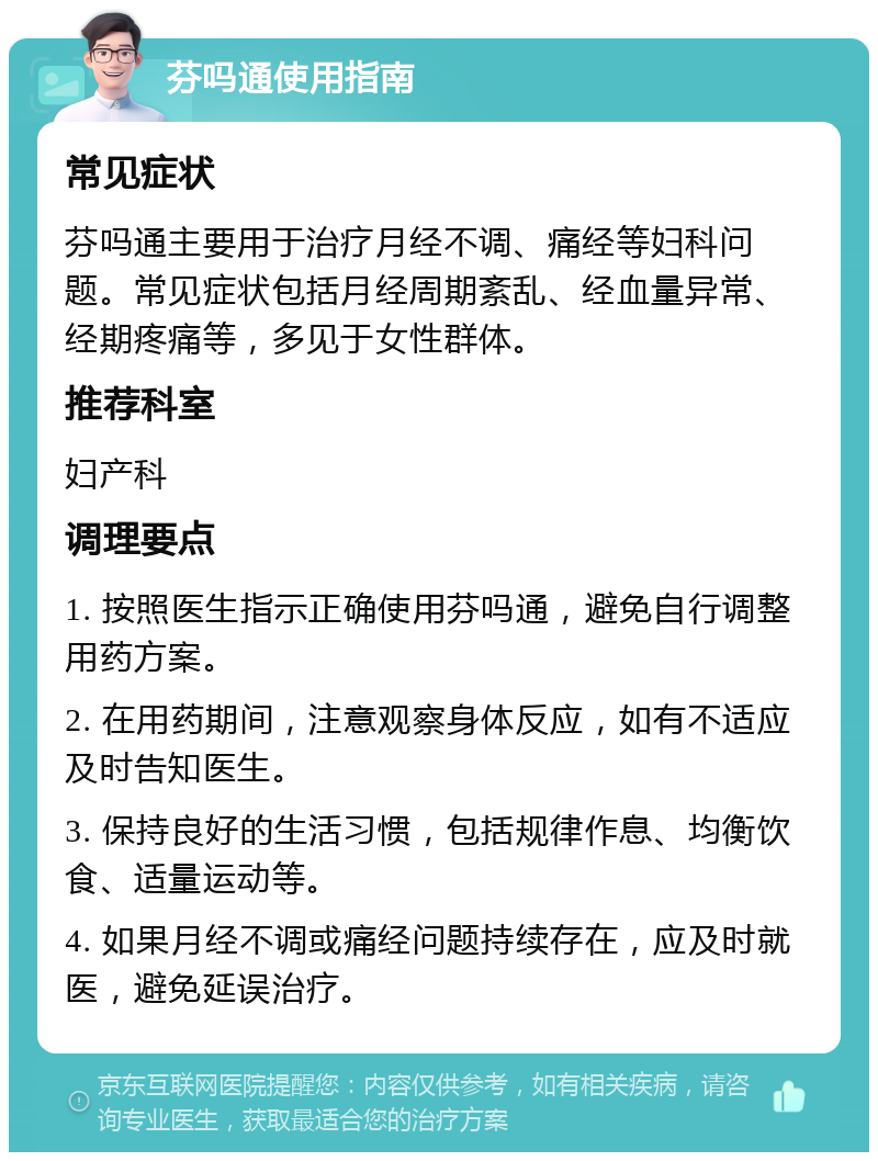 芬吗通使用指南 常见症状 芬吗通主要用于治疗月经不调、痛经等妇科问题。常见症状包括月经周期紊乱、经血量异常、经期疼痛等，多见于女性群体。 推荐科室 妇产科 调理要点 1. 按照医生指示正确使用芬吗通，避免自行调整用药方案。 2. 在用药期间，注意观察身体反应，如有不适应及时告知医生。 3. 保持良好的生活习惯，包括规律作息、均衡饮食、适量运动等。 4. 如果月经不调或痛经问题持续存在，应及时就医，避免延误治疗。