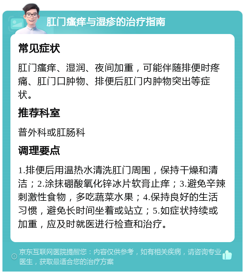 肛门瘙痒与湿疹的治疗指南 常见症状 肛门瘙痒、湿润、夜间加重，可能伴随排便时疼痛、肛门口肿物、排便后肛门内肿物突出等症状。 推荐科室 普外科或肛肠科 调理要点 1.排便后用温热水清洗肛门周围，保持干燥和清洁；2.涂抹硼酸氧化锌冰片软膏止痒；3.避免辛辣刺激性食物，多吃蔬菜水果；4.保持良好的生活习惯，避免长时间坐着或站立；5.如症状持续或加重，应及时就医进行检查和治疗。