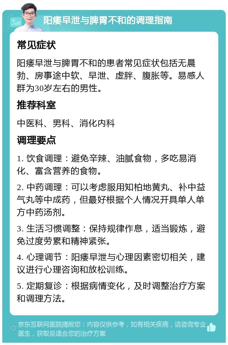 阳痿早泄与脾胃不和的调理指南 常见症状 阳痿早泄与脾胃不和的患者常见症状包括无晨勃、房事途中软、早泄、虚胖、腹胀等。易感人群为30岁左右的男性。 推荐科室 中医科、男科、消化内科 调理要点 1. 饮食调理：避免辛辣、油腻食物，多吃易消化、富含营养的食物。 2. 中药调理：可以考虑服用知柏地黄丸、补中益气丸等中成药，但最好根据个人情况开具单人单方中药汤剂。 3. 生活习惯调整：保持规律作息，适当锻炼，避免过度劳累和精神紧张。 4. 心理调节：阳痿早泄与心理因素密切相关，建议进行心理咨询和放松训练。 5. 定期复诊：根据病情变化，及时调整治疗方案和调理方法。