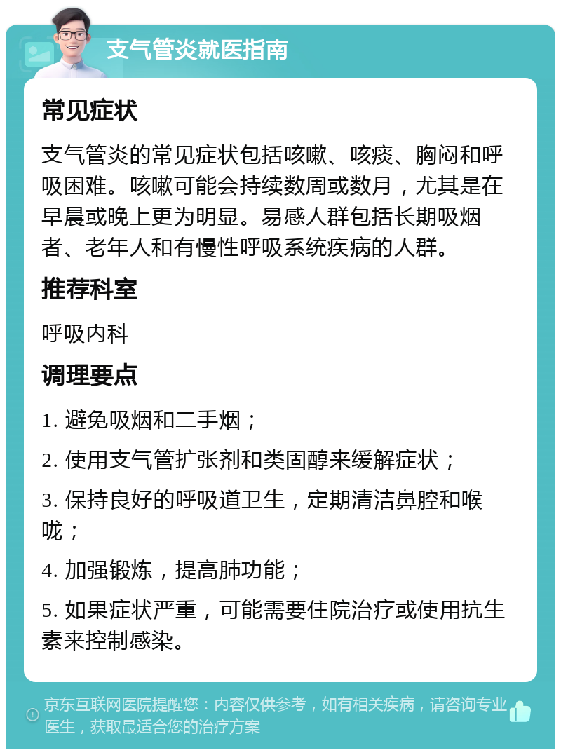 支气管炎就医指南 常见症状 支气管炎的常见症状包括咳嗽、咳痰、胸闷和呼吸困难。咳嗽可能会持续数周或数月，尤其是在早晨或晚上更为明显。易感人群包括长期吸烟者、老年人和有慢性呼吸系统疾病的人群。 推荐科室 呼吸内科 调理要点 1. 避免吸烟和二手烟； 2. 使用支气管扩张剂和类固醇来缓解症状； 3. 保持良好的呼吸道卫生，定期清洁鼻腔和喉咙； 4. 加强锻炼，提高肺功能； 5. 如果症状严重，可能需要住院治疗或使用抗生素来控制感染。