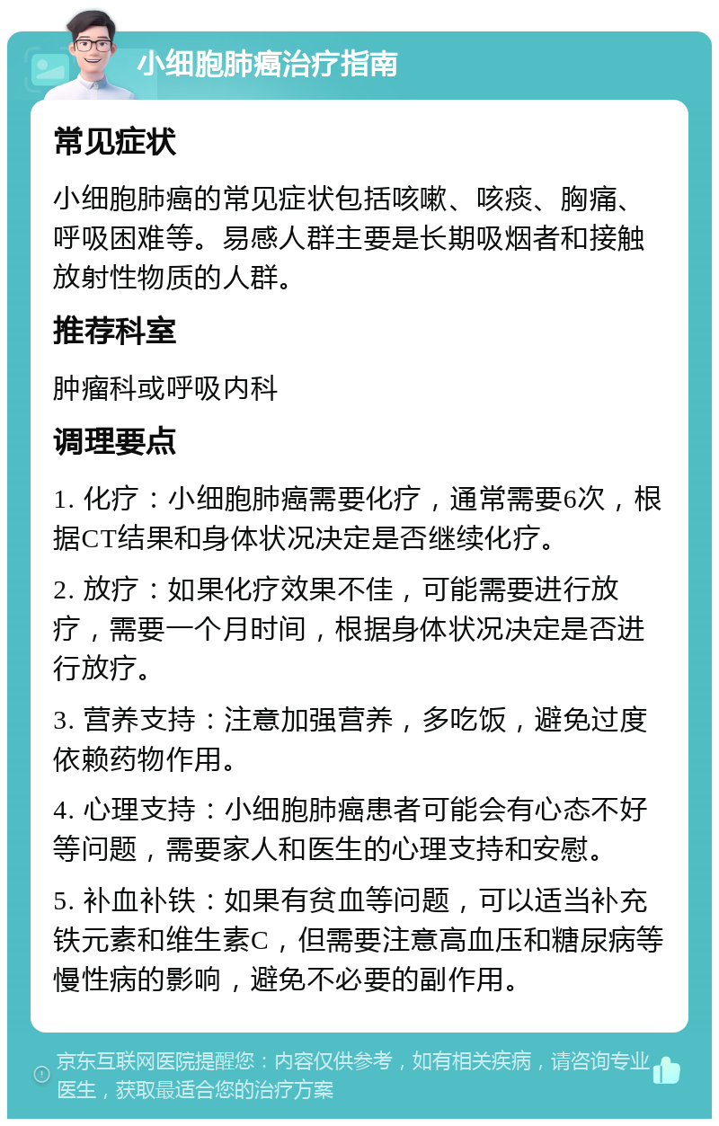 小细胞肺癌治疗指南 常见症状 小细胞肺癌的常见症状包括咳嗽、咳痰、胸痛、呼吸困难等。易感人群主要是长期吸烟者和接触放射性物质的人群。 推荐科室 肿瘤科或呼吸内科 调理要点 1. 化疗：小细胞肺癌需要化疗，通常需要6次，根据CT结果和身体状况决定是否继续化疗。 2. 放疗：如果化疗效果不佳，可能需要进行放疗，需要一个月时间，根据身体状况决定是否进行放疗。 3. 营养支持：注意加强营养，多吃饭，避免过度依赖药物作用。 4. 心理支持：小细胞肺癌患者可能会有心态不好等问题，需要家人和医生的心理支持和安慰。 5. 补血补铁：如果有贫血等问题，可以适当补充铁元素和维生素C，但需要注意高血压和糖尿病等慢性病的影响，避免不必要的副作用。