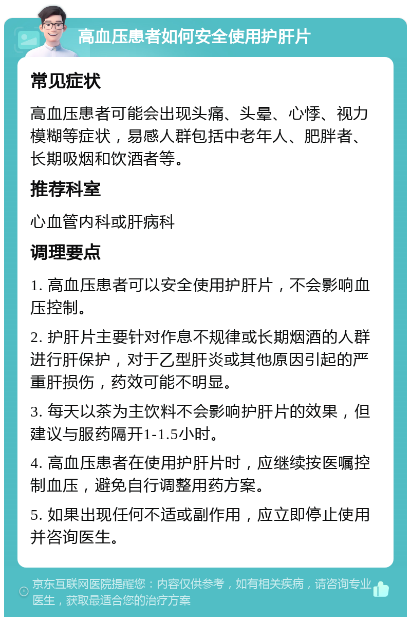 高血压患者如何安全使用护肝片 常见症状 高血压患者可能会出现头痛、头晕、心悸、视力模糊等症状，易感人群包括中老年人、肥胖者、长期吸烟和饮酒者等。 推荐科室 心血管内科或肝病科 调理要点 1. 高血压患者可以安全使用护肝片，不会影响血压控制。 2. 护肝片主要针对作息不规律或长期烟酒的人群进行肝保护，对于乙型肝炎或其他原因引起的严重肝损伤，药效可能不明显。 3. 每天以茶为主饮料不会影响护肝片的效果，但建议与服药隔开1-1.5小时。 4. 高血压患者在使用护肝片时，应继续按医嘱控制血压，避免自行调整用药方案。 5. 如果出现任何不适或副作用，应立即停止使用并咨询医生。