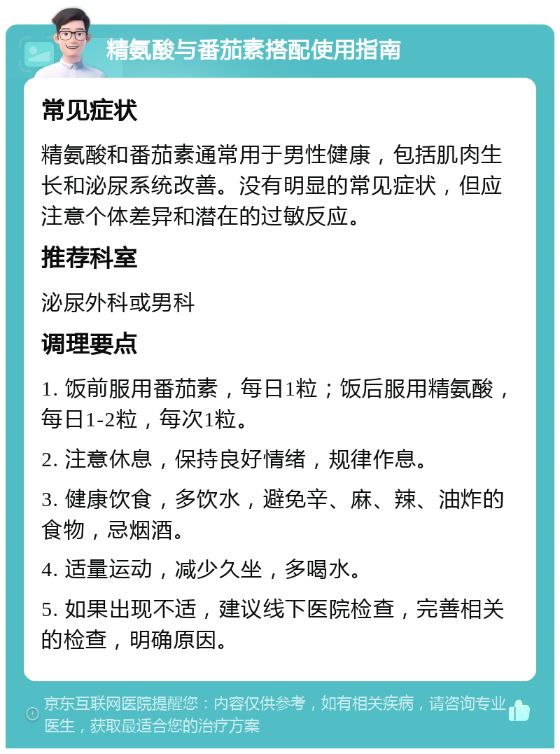 精氨酸与番茄素搭配使用指南 常见症状 精氨酸和番茄素通常用于男性健康，包括肌肉生长和泌尿系统改善。没有明显的常见症状，但应注意个体差异和潜在的过敏反应。 推荐科室 泌尿外科或男科 调理要点 1. 饭前服用番茄素，每日1粒；饭后服用精氨酸，每日1-2粒，每次1粒。 2. 注意休息，保持良好情绪，规律作息。 3. 健康饮食，多饮水，避免辛、麻、辣、油炸的食物，忌烟酒。 4. 适量运动，减少久坐，多喝水。 5. 如果出现不适，建议线下医院检查，完善相关的检查，明确原因。