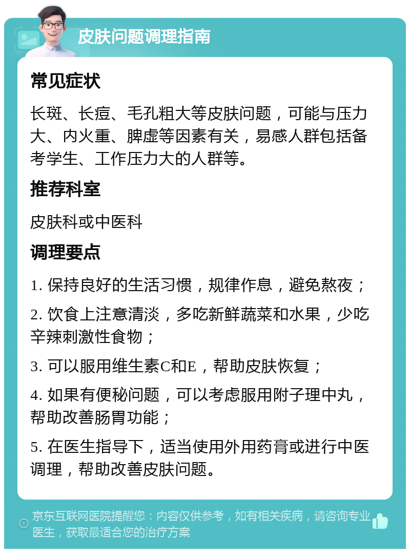 皮肤问题调理指南 常见症状 长斑、长痘、毛孔粗大等皮肤问题，可能与压力大、内火重、脾虚等因素有关，易感人群包括备考学生、工作压力大的人群等。 推荐科室 皮肤科或中医科 调理要点 1. 保持良好的生活习惯，规律作息，避免熬夜； 2. 饮食上注意清淡，多吃新鲜蔬菜和水果，少吃辛辣刺激性食物； 3. 可以服用维生素C和E，帮助皮肤恢复； 4. 如果有便秘问题，可以考虑服用附子理中丸，帮助改善肠胃功能； 5. 在医生指导下，适当使用外用药膏或进行中医调理，帮助改善皮肤问题。