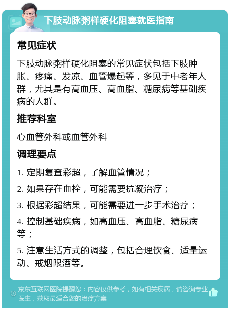 下肢动脉粥样硬化阻塞就医指南 常见症状 下肢动脉粥样硬化阻塞的常见症状包括下肢肿胀、疼痛、发凉、血管爆起等，多见于中老年人群，尤其是有高血压、高血脂、糖尿病等基础疾病的人群。 推荐科室 心血管外科或血管外科 调理要点 1. 定期复查彩超，了解血管情况； 2. 如果存在血栓，可能需要抗凝治疗； 3. 根据彩超结果，可能需要进一步手术治疗； 4. 控制基础疾病，如高血压、高血脂、糖尿病等； 5. 注意生活方式的调整，包括合理饮食、适量运动、戒烟限酒等。