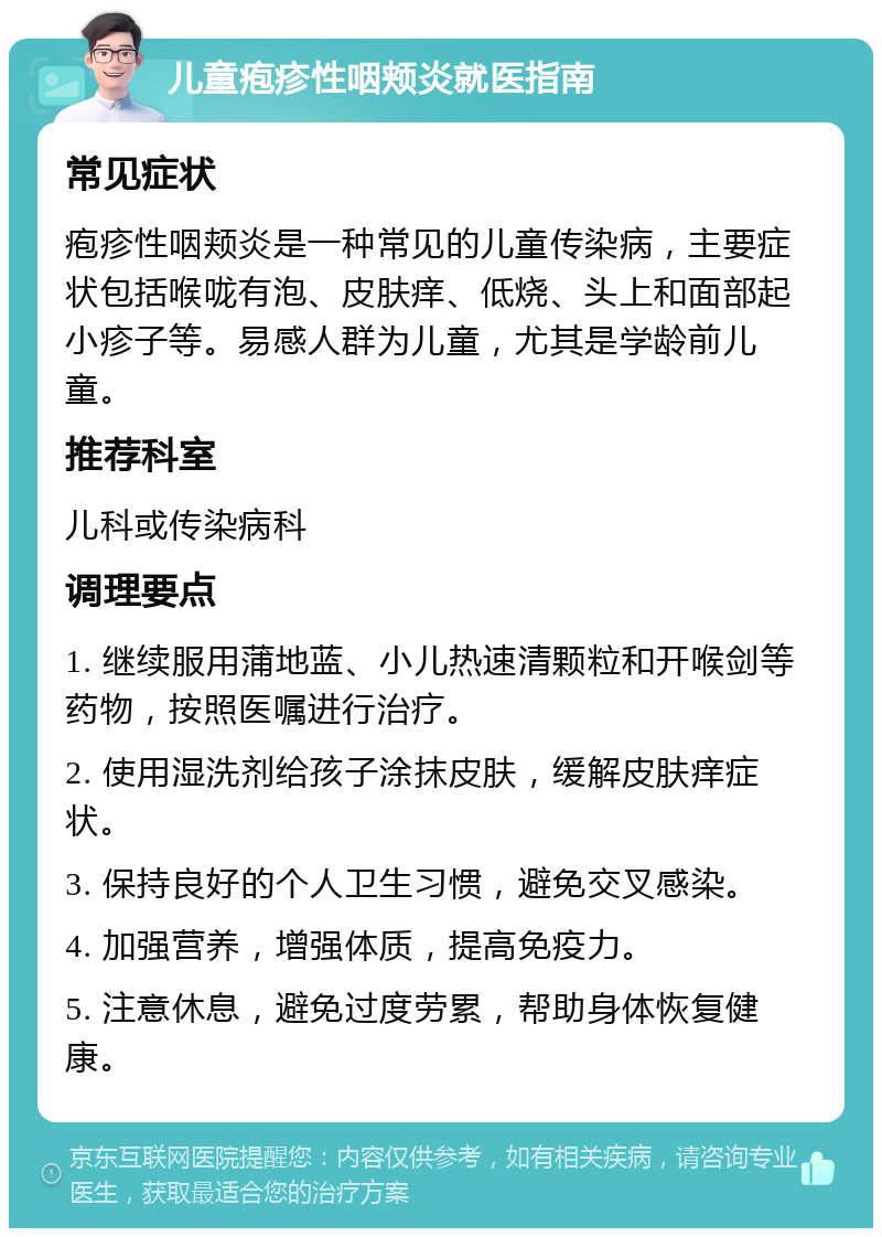 儿童疱疹性咽颊炎就医指南 常见症状 疱疹性咽颊炎是一种常见的儿童传染病，主要症状包括喉咙有泡、皮肤痒、低烧、头上和面部起小疹子等。易感人群为儿童，尤其是学龄前儿童。 推荐科室 儿科或传染病科 调理要点 1. 继续服用蒲地蓝、小儿热速清颗粒和开喉剑等药物，按照医嘱进行治疗。 2. 使用湿洗剂给孩子涂抹皮肤，缓解皮肤痒症状。 3. 保持良好的个人卫生习惯，避免交叉感染。 4. 加强营养，增强体质，提高免疫力。 5. 注意休息，避免过度劳累，帮助身体恢复健康。