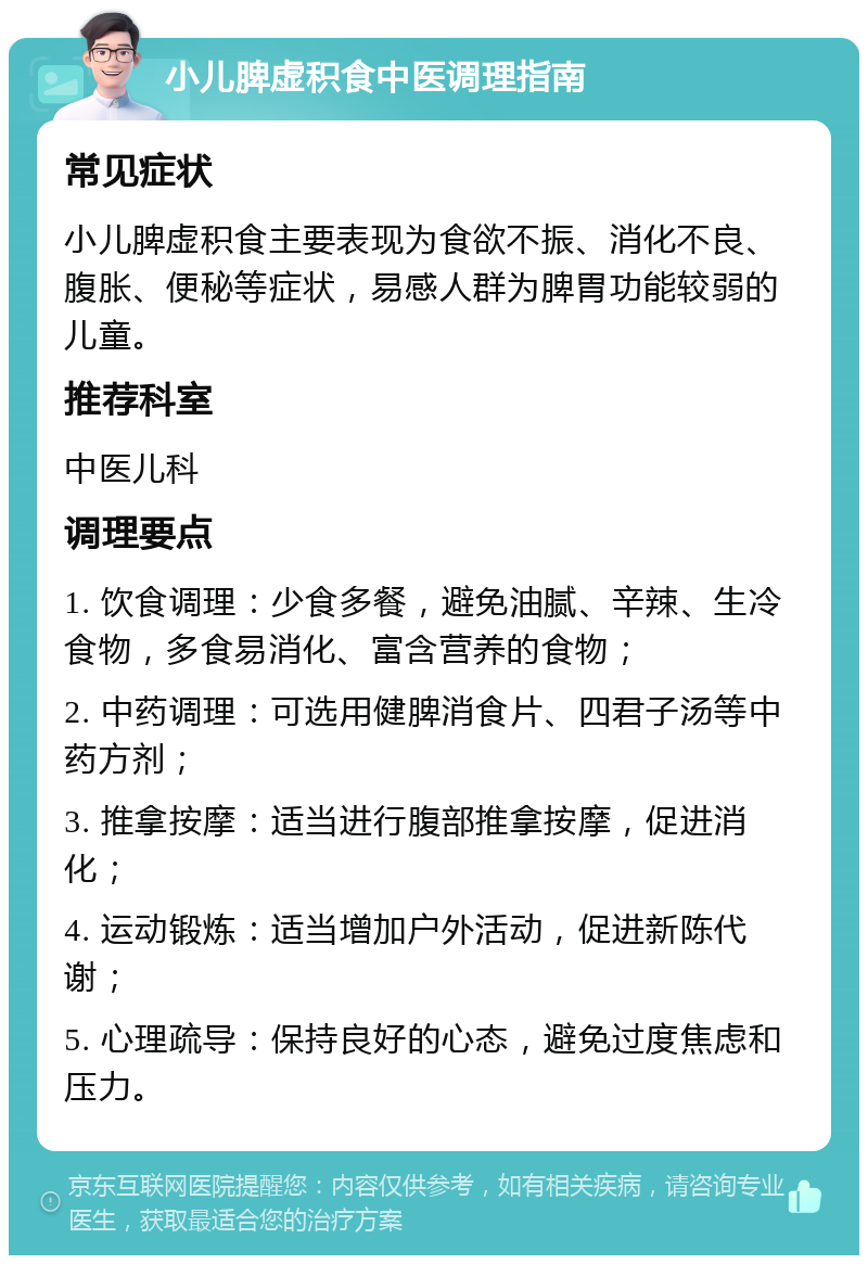 小儿脾虚积食中医调理指南 常见症状 小儿脾虚积食主要表现为食欲不振、消化不良、腹胀、便秘等症状，易感人群为脾胃功能较弱的儿童。 推荐科室 中医儿科 调理要点 1. 饮食调理：少食多餐，避免油腻、辛辣、生冷食物，多食易消化、富含营养的食物； 2. 中药调理：可选用健脾消食片、四君子汤等中药方剂； 3. 推拿按摩：适当进行腹部推拿按摩，促进消化； 4. 运动锻炼：适当增加户外活动，促进新陈代谢； 5. 心理疏导：保持良好的心态，避免过度焦虑和压力。