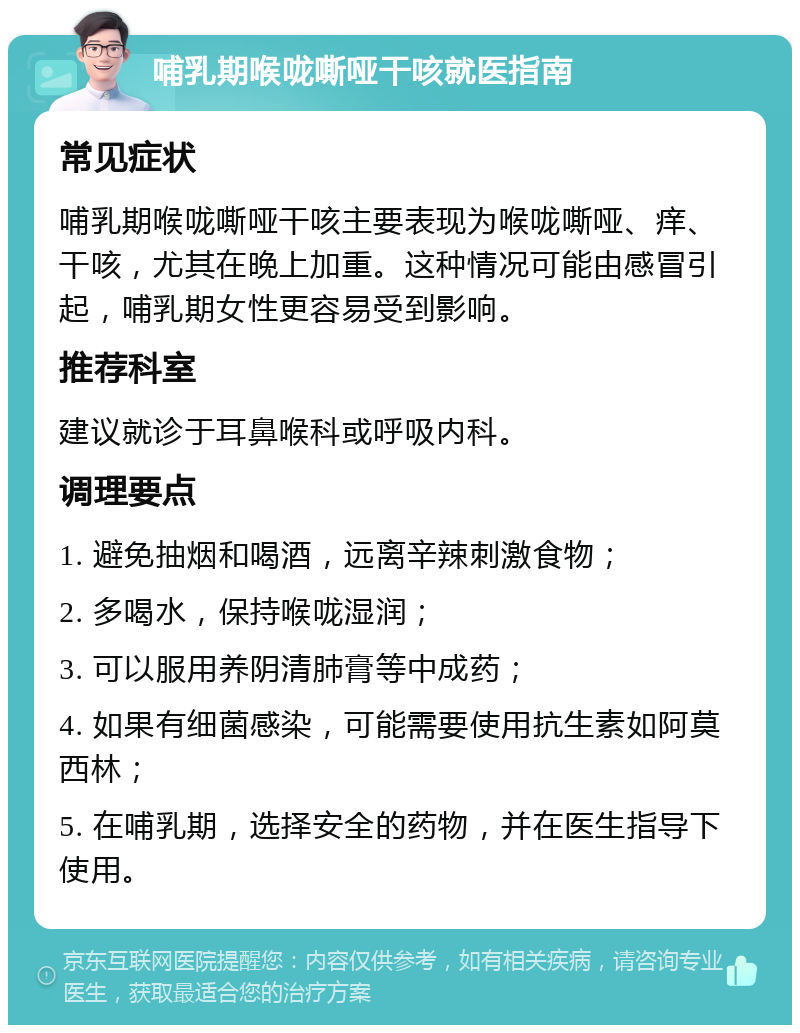 哺乳期喉咙嘶哑干咳就医指南 常见症状 哺乳期喉咙嘶哑干咳主要表现为喉咙嘶哑、痒、干咳，尤其在晚上加重。这种情况可能由感冒引起，哺乳期女性更容易受到影响。 推荐科室 建议就诊于耳鼻喉科或呼吸内科。 调理要点 1. 避免抽烟和喝酒，远离辛辣刺激食物； 2. 多喝水，保持喉咙湿润； 3. 可以服用养阴清肺膏等中成药； 4. 如果有细菌感染，可能需要使用抗生素如阿莫西林； 5. 在哺乳期，选择安全的药物，并在医生指导下使用。