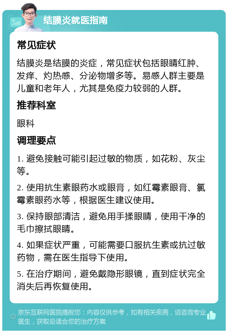 结膜炎就医指南 常见症状 结膜炎是结膜的炎症，常见症状包括眼睛红肿、发痒、灼热感、分泌物增多等。易感人群主要是儿童和老年人，尤其是免疫力较弱的人群。 推荐科室 眼科 调理要点 1. 避免接触可能引起过敏的物质，如花粉、灰尘等。 2. 使用抗生素眼药水或眼膏，如红霉素眼膏、氯霉素眼药水等，根据医生建议使用。 3. 保持眼部清洁，避免用手揉眼睛，使用干净的毛巾擦拭眼睛。 4. 如果症状严重，可能需要口服抗生素或抗过敏药物，需在医生指导下使用。 5. 在治疗期间，避免戴隐形眼镜，直到症状完全消失后再恢复使用。