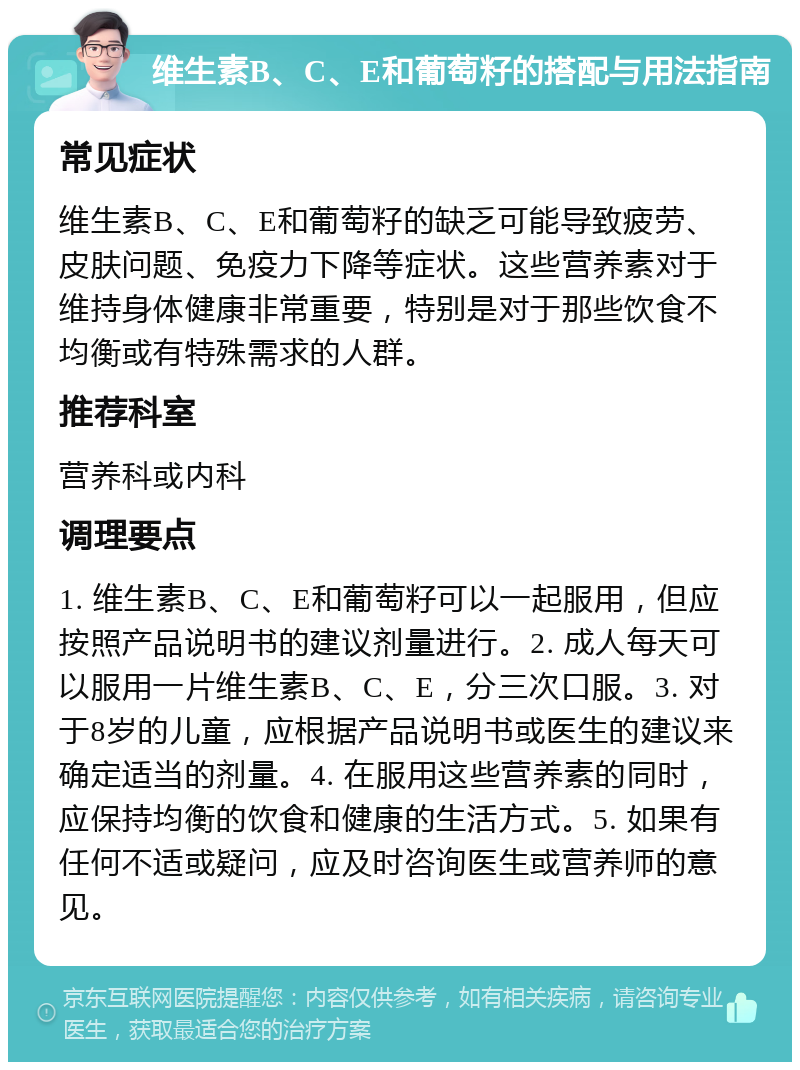 维生素B、C、E和葡萄籽的搭配与用法指南 常见症状 维生素B、C、E和葡萄籽的缺乏可能导致疲劳、皮肤问题、免疫力下降等症状。这些营养素对于维持身体健康非常重要，特别是对于那些饮食不均衡或有特殊需求的人群。 推荐科室 营养科或内科 调理要点 1. 维生素B、C、E和葡萄籽可以一起服用，但应按照产品说明书的建议剂量进行。2. 成人每天可以服用一片维生素B、C、E，分三次口服。3. 对于8岁的儿童，应根据产品说明书或医生的建议来确定适当的剂量。4. 在服用这些营养素的同时，应保持均衡的饮食和健康的生活方式。5. 如果有任何不适或疑问，应及时咨询医生或营养师的意见。