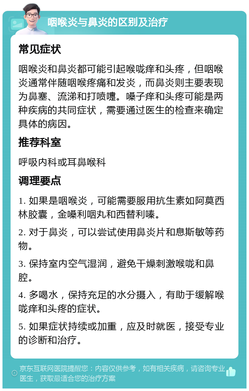 咽喉炎与鼻炎的区别及治疗 常见症状 咽喉炎和鼻炎都可能引起喉咙痒和头疼，但咽喉炎通常伴随咽喉疼痛和发炎，而鼻炎则主要表现为鼻塞、流涕和打喷嚏。嗓子痒和头疼可能是两种疾病的共同症状，需要通过医生的检查来确定具体的病因。 推荐科室 呼吸内科或耳鼻喉科 调理要点 1. 如果是咽喉炎，可能需要服用抗生素如阿莫西林胶囊，金嗓利咽丸和西替利嗪。 2. 对于鼻炎，可以尝试使用鼻炎片和息斯敏等药物。 3. 保持室内空气湿润，避免干燥刺激喉咙和鼻腔。 4. 多喝水，保持充足的水分摄入，有助于缓解喉咙痒和头疼的症状。 5. 如果症状持续或加重，应及时就医，接受专业的诊断和治疗。