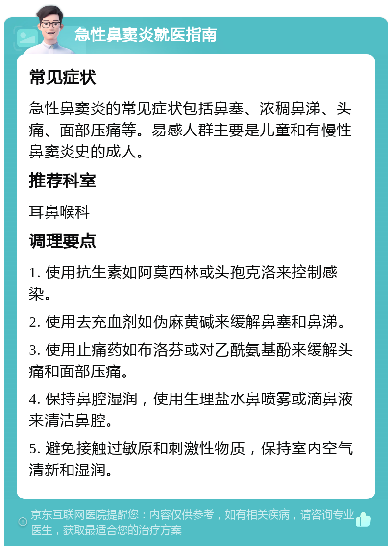 急性鼻窦炎就医指南 常见症状 急性鼻窦炎的常见症状包括鼻塞、浓稠鼻涕、头痛、面部压痛等。易感人群主要是儿童和有慢性鼻窦炎史的成人。 推荐科室 耳鼻喉科 调理要点 1. 使用抗生素如阿莫西林或头孢克洛来控制感染。 2. 使用去充血剂如伪麻黄碱来缓解鼻塞和鼻涕。 3. 使用止痛药如布洛芬或对乙酰氨基酚来缓解头痛和面部压痛。 4. 保持鼻腔湿润，使用生理盐水鼻喷雾或滴鼻液来清洁鼻腔。 5. 避免接触过敏原和刺激性物质，保持室内空气清新和湿润。