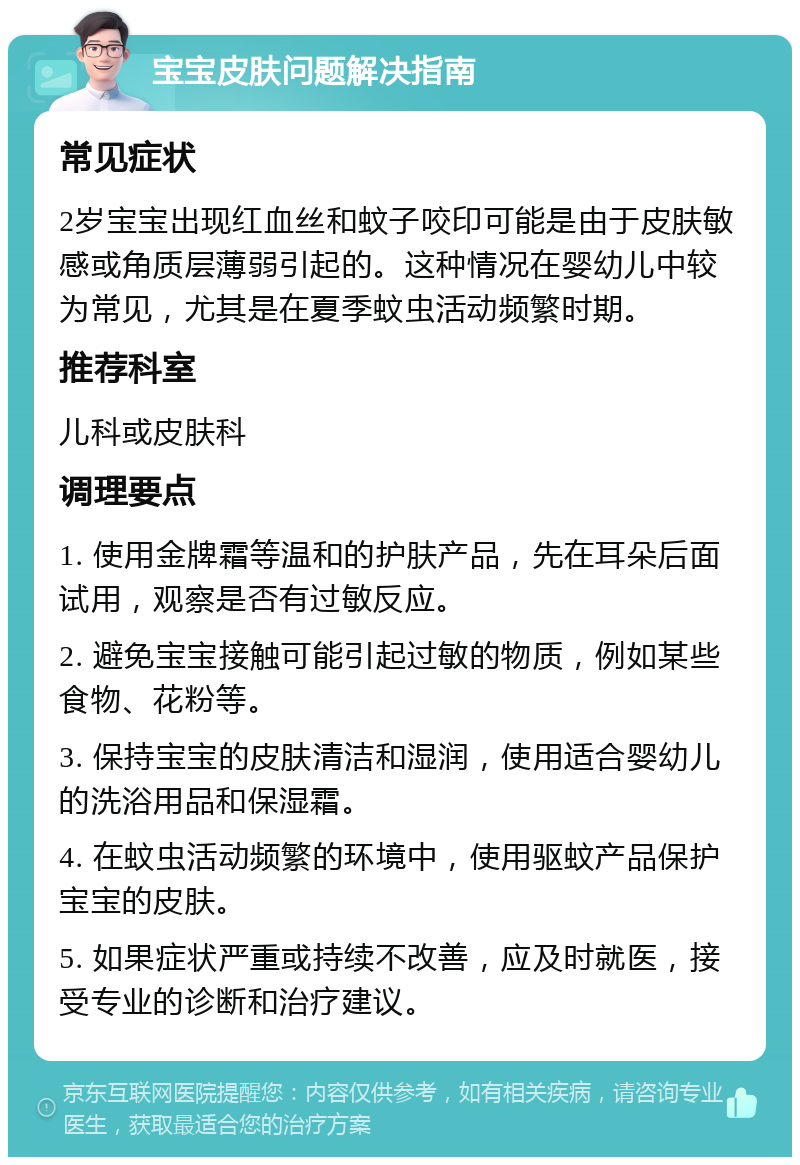 宝宝皮肤问题解决指南 常见症状 2岁宝宝出现红血丝和蚊子咬印可能是由于皮肤敏感或角质层薄弱引起的。这种情况在婴幼儿中较为常见，尤其是在夏季蚊虫活动频繁时期。 推荐科室 儿科或皮肤科 调理要点 1. 使用金牌霜等温和的护肤产品，先在耳朵后面试用，观察是否有过敏反应。 2. 避免宝宝接触可能引起过敏的物质，例如某些食物、花粉等。 3. 保持宝宝的皮肤清洁和湿润，使用适合婴幼儿的洗浴用品和保湿霜。 4. 在蚊虫活动频繁的环境中，使用驱蚊产品保护宝宝的皮肤。 5. 如果症状严重或持续不改善，应及时就医，接受专业的诊断和治疗建议。