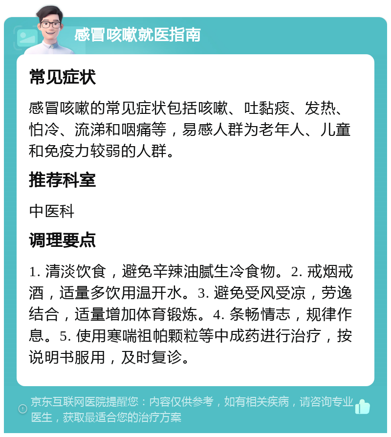 感冒咳嗽就医指南 常见症状 感冒咳嗽的常见症状包括咳嗽、吐黏痰、发热、怕冷、流涕和咽痛等，易感人群为老年人、儿童和免疫力较弱的人群。 推荐科室 中医科 调理要点 1. 清淡饮食，避免辛辣油腻生冷食物。2. 戒烟戒酒，适量多饮用温开水。3. 避免受风受凉，劳逸结合，适量增加体育锻炼。4. 条畅情志，规律作息。5. 使用寒喘祖帕颗粒等中成药进行治疗，按说明书服用，及时复诊。