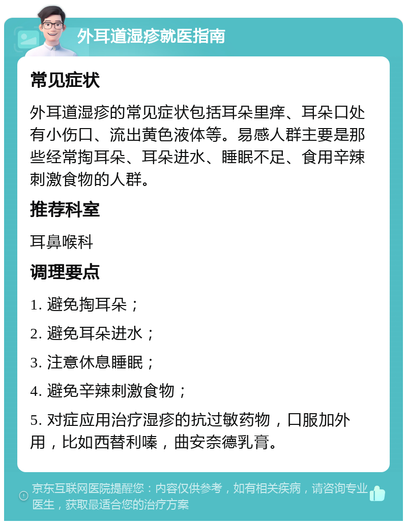 外耳道湿疹就医指南 常见症状 外耳道湿疹的常见症状包括耳朵里痒、耳朵口处有小伤口、流出黄色液体等。易感人群主要是那些经常掏耳朵、耳朵进水、睡眠不足、食用辛辣刺激食物的人群。 推荐科室 耳鼻喉科 调理要点 1. 避免掏耳朵； 2. 避免耳朵进水； 3. 注意休息睡眠； 4. 避免辛辣刺激食物； 5. 对症应用治疗湿疹的抗过敏药物，口服加外用，比如西替利嗪，曲安奈德乳膏。