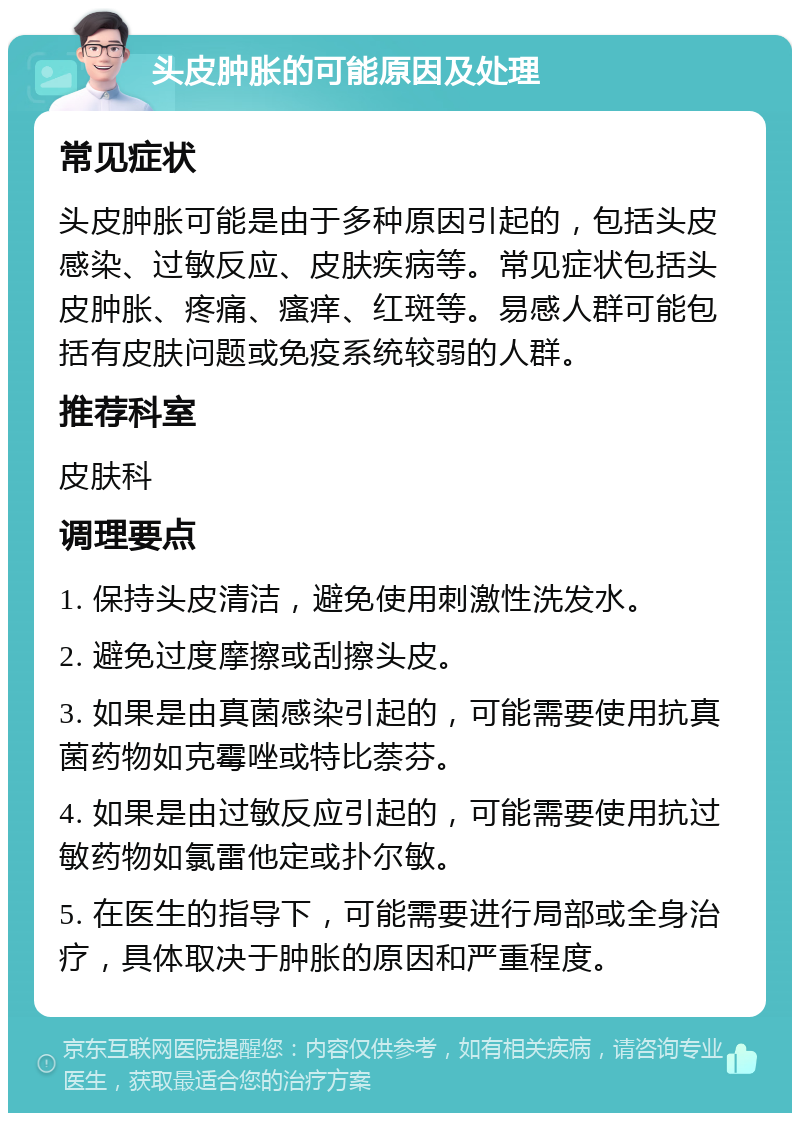 头皮肿胀的可能原因及处理 常见症状 头皮肿胀可能是由于多种原因引起的，包括头皮感染、过敏反应、皮肤疾病等。常见症状包括头皮肿胀、疼痛、瘙痒、红斑等。易感人群可能包括有皮肤问题或免疫系统较弱的人群。 推荐科室 皮肤科 调理要点 1. 保持头皮清洁，避免使用刺激性洗发水。 2. 避免过度摩擦或刮擦头皮。 3. 如果是由真菌感染引起的，可能需要使用抗真菌药物如克霉唑或特比萘芬。 4. 如果是由过敏反应引起的，可能需要使用抗过敏药物如氯雷他定或扑尔敏。 5. 在医生的指导下，可能需要进行局部或全身治疗，具体取决于肿胀的原因和严重程度。