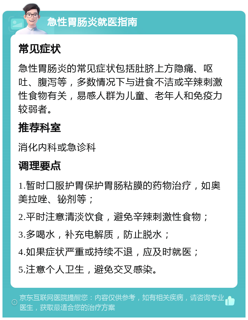 急性胃肠炎就医指南 常见症状 急性胃肠炎的常见症状包括肚脐上方隐痛、呕吐、腹泻等，多数情况下与进食不洁或辛辣刺激性食物有关，易感人群为儿童、老年人和免疫力较弱者。 推荐科室 消化内科或急诊科 调理要点 1.暂时口服护胃保护胃肠粘膜的药物治疗，如奥美拉唑、铋剂等； 2.平时注意清淡饮食，避免辛辣刺激性食物； 3.多喝水，补充电解质，防止脱水； 4.如果症状严重或持续不退，应及时就医； 5.注意个人卫生，避免交叉感染。