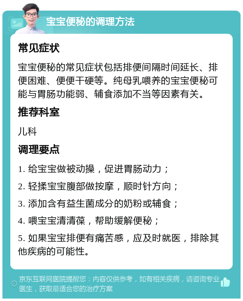 宝宝便秘的调理方法 常见症状 宝宝便秘的常见症状包括排便间隔时间延长、排便困难、便便干硬等。纯母乳喂养的宝宝便秘可能与胃肠功能弱、辅食添加不当等因素有关。 推荐科室 儿科 调理要点 1. 给宝宝做被动操，促进胃肠动力； 2. 轻揉宝宝腹部做按摩，顺时针方向； 3. 添加含有益生菌成分的奶粉或辅食； 4. 喂宝宝清清葆，帮助缓解便秘； 5. 如果宝宝排便有痛苦感，应及时就医，排除其他疾病的可能性。