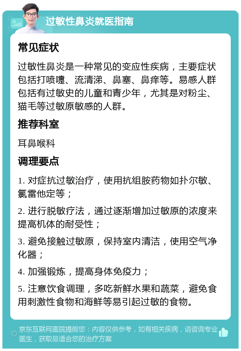 过敏性鼻炎就医指南 常见症状 过敏性鼻炎是一种常见的变应性疾病，主要症状包括打喷嚏、流清涕、鼻塞、鼻痒等。易感人群包括有过敏史的儿童和青少年，尤其是对粉尘、猫毛等过敏原敏感的人群。 推荐科室 耳鼻喉科 调理要点 1. 对症抗过敏治疗，使用抗组胺药物如扑尔敏、氯雷他定等； 2. 进行脱敏疗法，通过逐渐增加过敏原的浓度来提高机体的耐受性； 3. 避免接触过敏原，保持室内清洁，使用空气净化器； 4. 加强锻炼，提高身体免疫力； 5. 注意饮食调理，多吃新鲜水果和蔬菜，避免食用刺激性食物和海鲜等易引起过敏的食物。