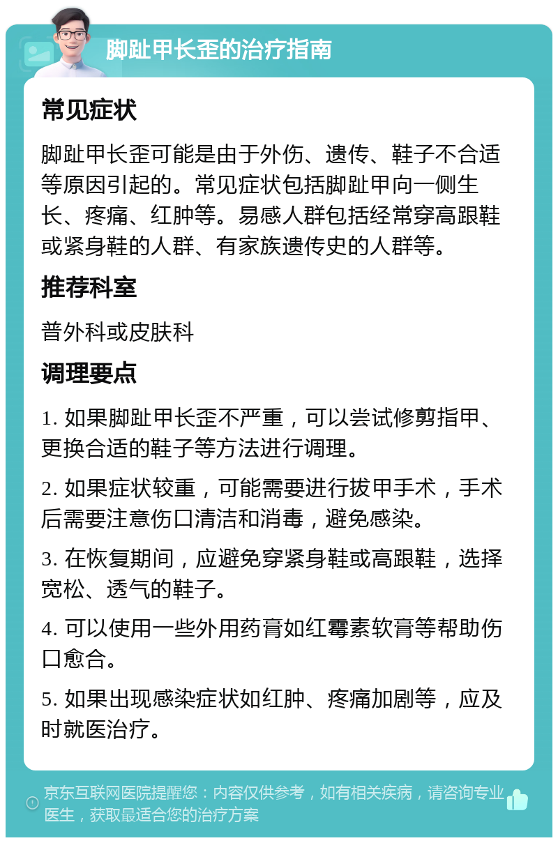 脚趾甲长歪的治疗指南 常见症状 脚趾甲长歪可能是由于外伤、遗传、鞋子不合适等原因引起的。常见症状包括脚趾甲向一侧生长、疼痛、红肿等。易感人群包括经常穿高跟鞋或紧身鞋的人群、有家族遗传史的人群等。 推荐科室 普外科或皮肤科 调理要点 1. 如果脚趾甲长歪不严重，可以尝试修剪指甲、更换合适的鞋子等方法进行调理。 2. 如果症状较重，可能需要进行拔甲手术，手术后需要注意伤口清洁和消毒，避免感染。 3. 在恢复期间，应避免穿紧身鞋或高跟鞋，选择宽松、透气的鞋子。 4. 可以使用一些外用药膏如红霉素软膏等帮助伤口愈合。 5. 如果出现感染症状如红肿、疼痛加剧等，应及时就医治疗。